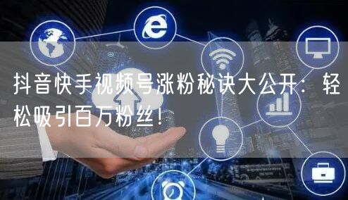 抖音快手视频号涨粉秘诀大公开：轻松吸引百万粉丝！