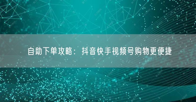 自助下单攻略：抖音快手视频号购物更便捷