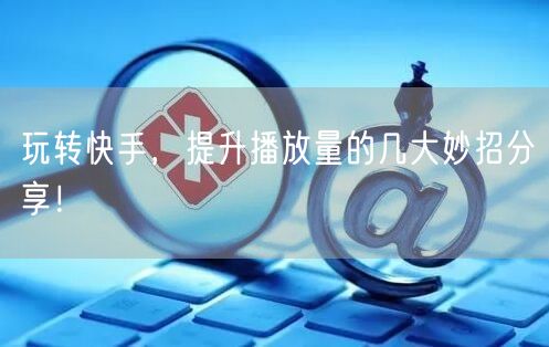 玩转快手，提升播放量的几大妙招分享！