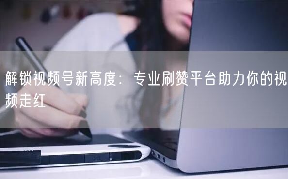解锁视频号新高度：专业刷赞平台助力你的视频走红