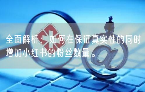 全面解析：如何在保证真实性的同时增加小红书的粉丝数量。