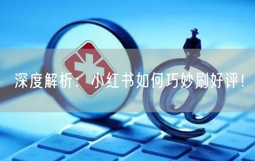 深度解析：小红书如何巧妙刷好评！