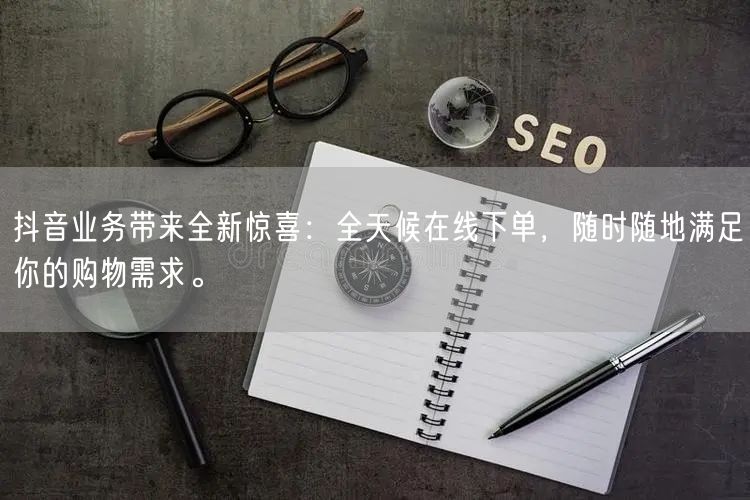 抖音业务带来全新惊喜：全天候在线下单，随时随地满足你的购物需求。