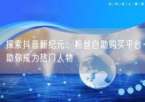 探索抖音新纪元：粉丝自助购买平台助你成为热门人物