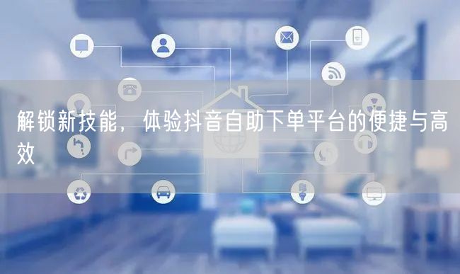 解锁新技能，体验抖音自助下单平台的便捷与高效