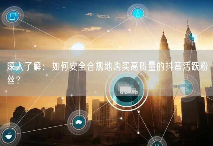 深入了解：如何安全合规地购买高质量的抖音活跃粉丝？