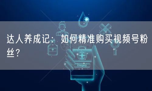 达人养成记：如何精准购买视频号粉丝？