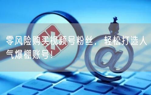 零风险购买视频号粉丝，轻松打造人气爆棚账号！