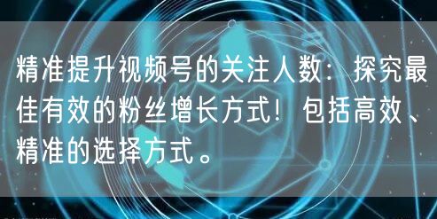 精准提升视频号的关注人数：探究最佳有效的粉丝增长方式！包括高效、精准的选择方式。