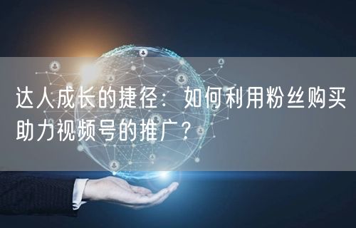 达人成长的捷径：如何利用粉丝购买助力视频号的推广？