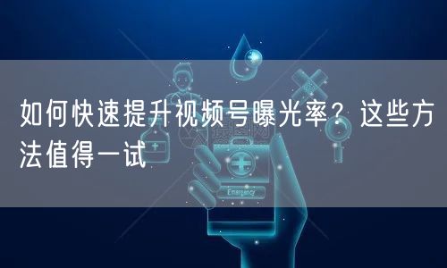 如何快速提升视频号曝光率？这些方法值得一试