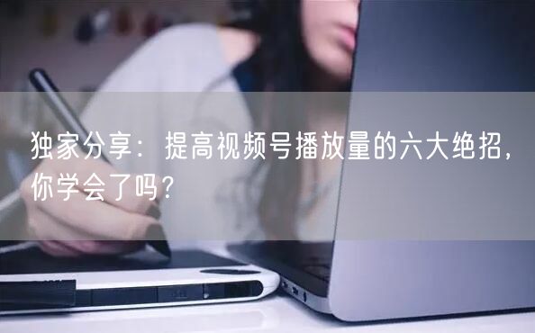 独家分享：提高视频号播放量的六大绝招，你学会了吗？
