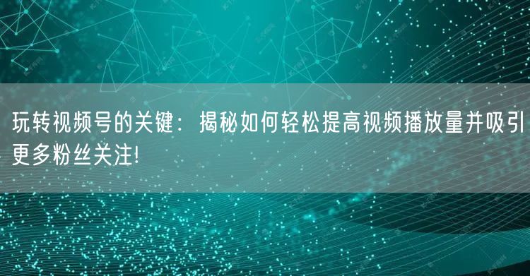 玩转视频号的关键：揭秘如何轻松提高视频播放量并吸引更多粉丝关注!