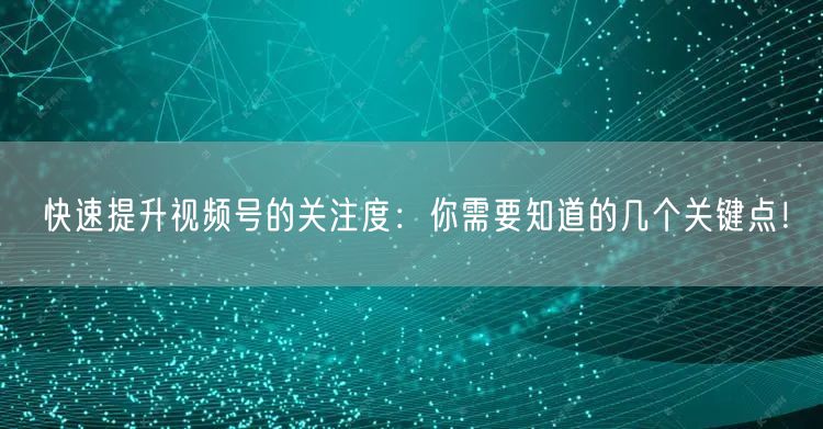 快速提升视频号的关注度：你需要知道的几个关键点！