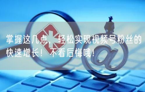 掌握这几点，轻松实现视频号粉丝的快速增长！不看后悔哦！