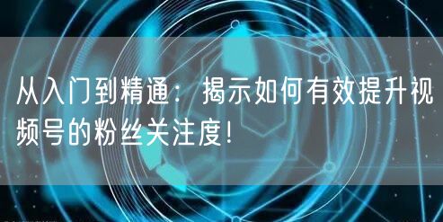 从入门到精通：揭示如何有效提升视频号的粉丝关注度！