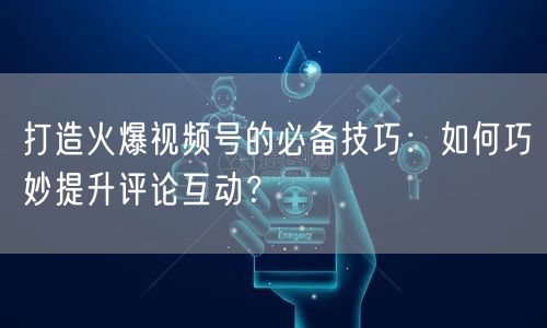 打造火爆视频号的必备技巧：如何巧妙提升评论互动？