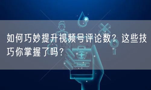 如何巧妙提升视频号评论数？这些技巧你掌握了吗？