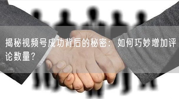 揭秘视频号成功背后的秘密：如何巧妙增加评论数量？