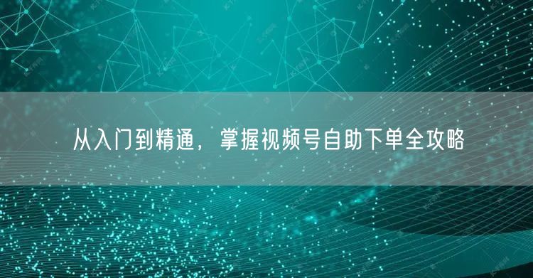 从入门到精通，掌握视频号自助下单全攻略