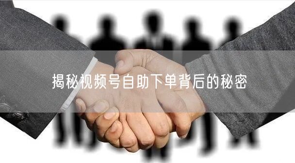 揭秘视频号自助下单背后的秘密
