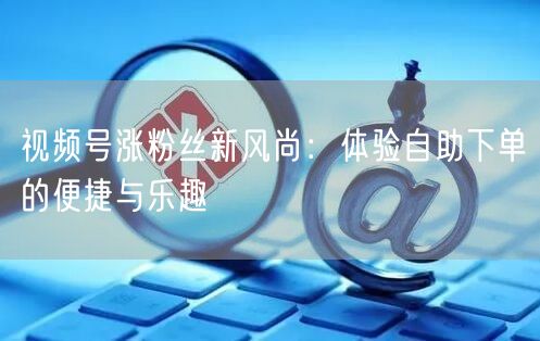 视频号涨粉丝新风尚：体验自助下单的便捷与乐趣