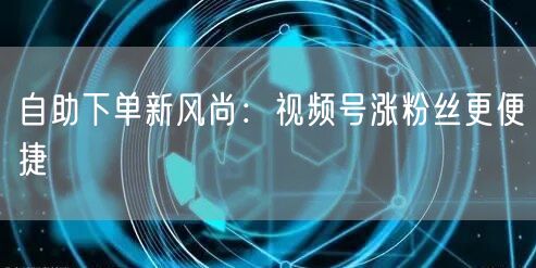 自助下单新风尚：视频号涨粉丝更便捷