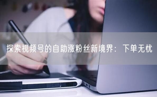探索视频号的自助涨粉丝新境界：下单无忧