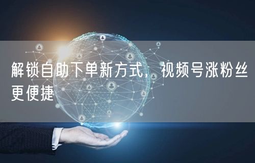 解锁自助下单新方式，视频号涨粉丝更便捷