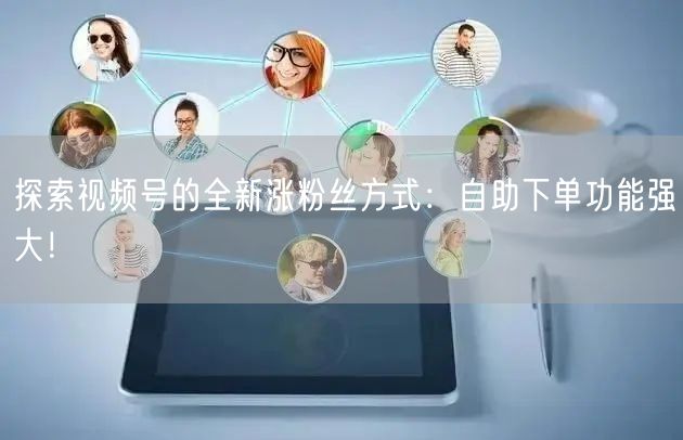 探索视频号的全新涨粉丝方式：自助下单功能强大！