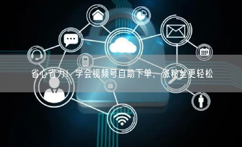 省心省力！学会视频号自助下单，涨粉丝更轻松