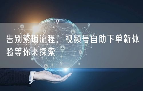 告别繁琐流程，视频号自助下单新体验等你来探索