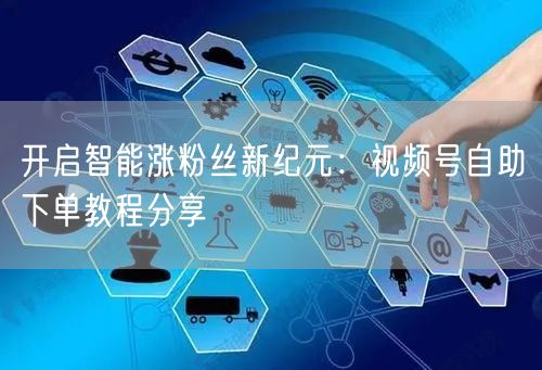 开启智能涨粉丝新纪元：视频号自助下单教程分享