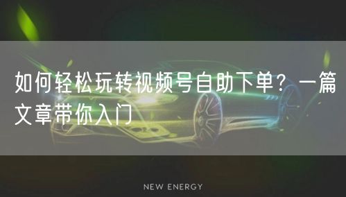 如何轻松玩转视频号自助下单？一篇文章带你入门