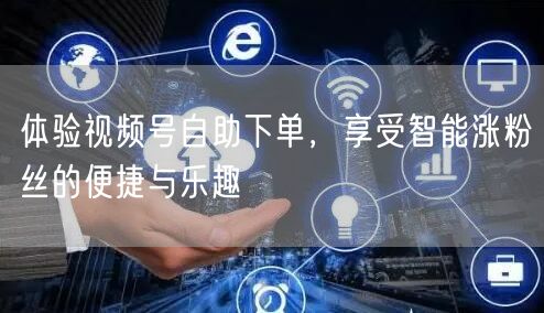 体验视频号自助下单，享受智能涨粉丝的便捷与乐趣