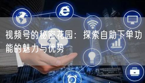 视频号的秘密花园：探索自助下单功能的魅力与优势
