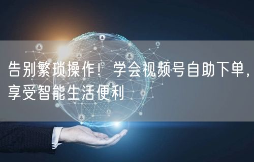 告别繁琐操作！学会视频号自助下单，享受智能生活便利