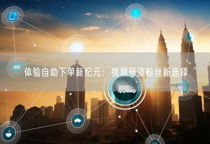 体验自助下单新纪元：视频号涨粉丝新选择