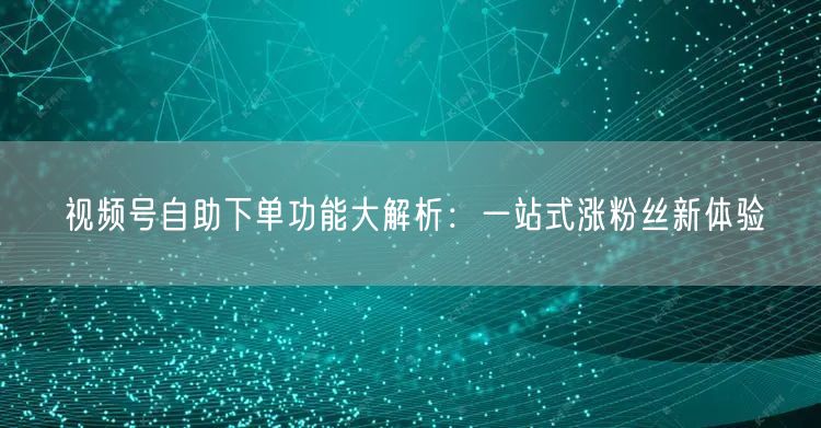 视频号自助下单功能大解析：一站式涨粉丝新体验