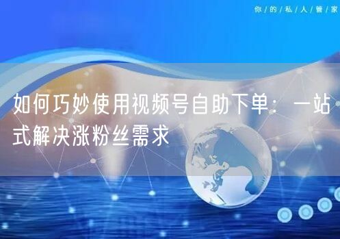 如何巧妙使用视频号自助下单：一站式解决涨粉丝需求