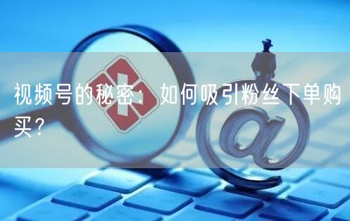 视频号的秘密：如何吸引粉丝下单购买？