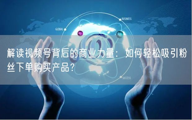 解读视频号背后的商业力量：如何轻松吸引粉丝下单购买产品？