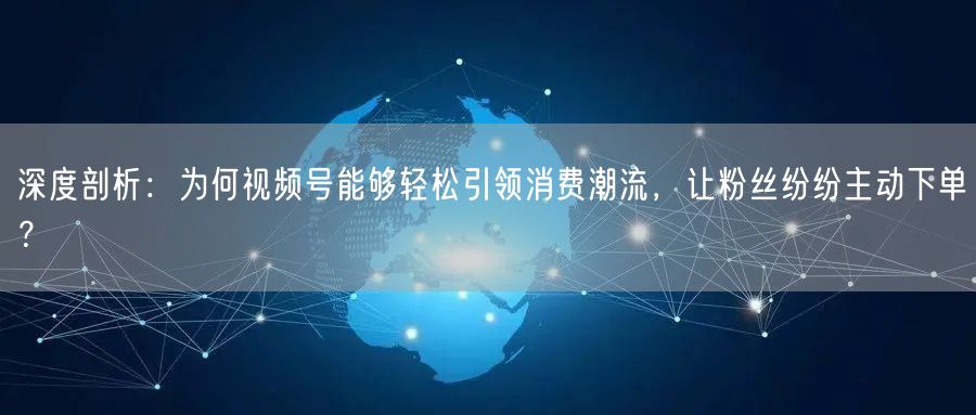 深度剖析：为何视频号能够轻松引领消费潮流，让粉丝纷纷主动下单？