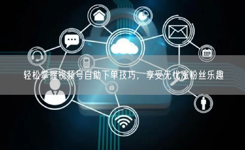 轻松掌握视频号自助下单技巧，享受无忧涨粉丝乐趣