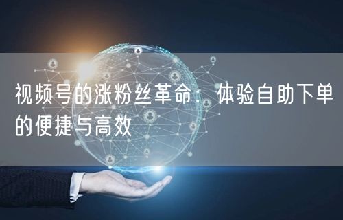 视频号的涨粉丝革命：体验自助下单的便捷与高效