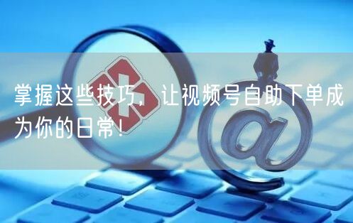 掌握这些技巧，让视频号自助下单成为你的日常！