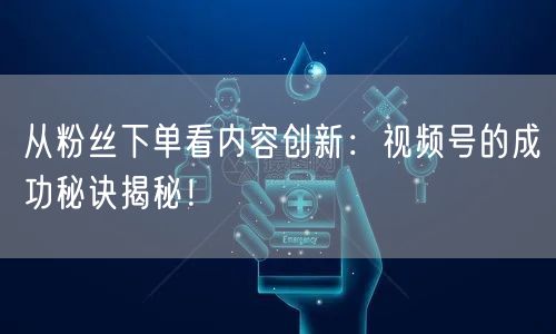 从粉丝下单看内容创新：视频号的成功秘诀揭秘！