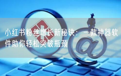 小红书粉丝增长新秘诀：一款神器软件助你轻松突破瓶颈