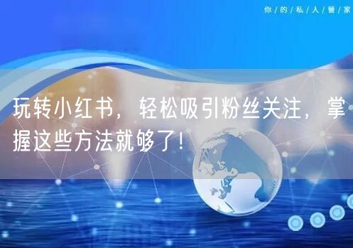 玩转小红书，轻松吸引粉丝关注，掌握这些方法就够了！