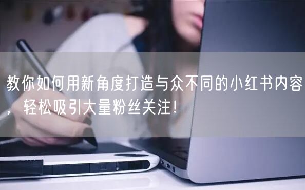 教你如何用新角度打造与众不同的小红书内容，轻松吸引大量粉丝关注！